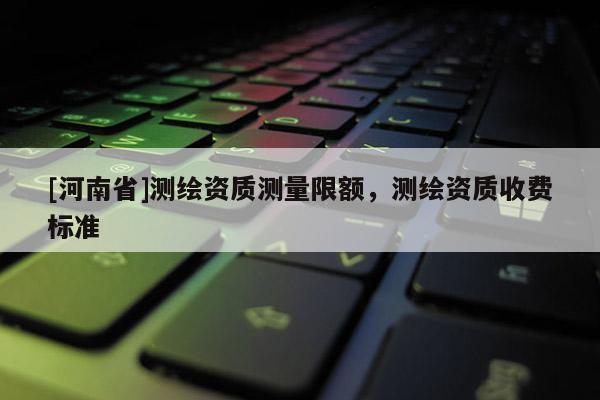 [河南省]測繪資質(zhì)測量限額，測繪資質(zhì)收費(fèi)標(biāo)準(zhǔn)