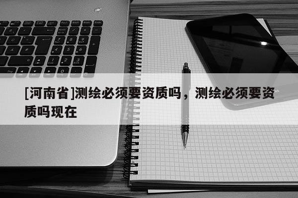 [河南省]測(cè)繪必須要資質(zhì)嗎，測(cè)繪必須要資質(zhì)嗎現(xiàn)在