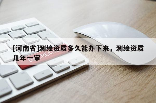 [河南省]測繪資質(zhì)多久能辦下來，測繪資質(zhì)幾年一審