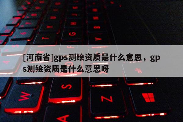 [河南省]gps測繪資質(zhì)是什么意思，gps測繪資質(zhì)是什么意思呀