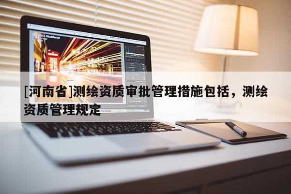 [河南省]測(cè)繪資質(zhì)審批管理措施包括，測(cè)繪資質(zhì)管理規(guī)定