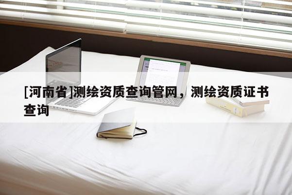 [河南省]測繪資質(zhì)查詢管網(wǎng)，測繪資質(zhì)證書查詢
