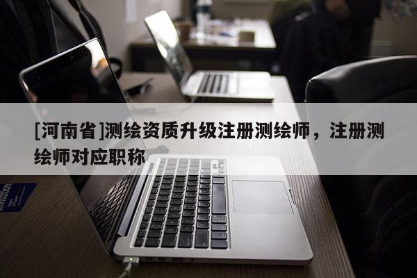 [河南省]測(cè)繪資質(zhì)升級(jí)注冊(cè)測(cè)繪師，注冊(cè)測(cè)繪師對(duì)應(yīng)職稱(chēng)