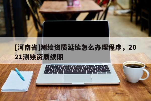 [河南省]測繪資質(zhì)延續(xù)怎么辦理程序，2021測繪資質(zhì)續(xù)期