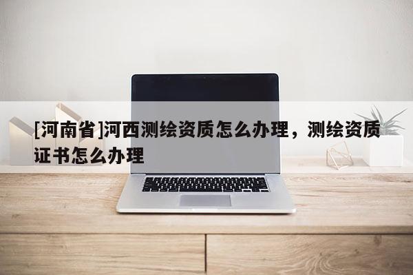 [河南省]河西測繪資質怎么辦理，測繪資質證書怎么辦理