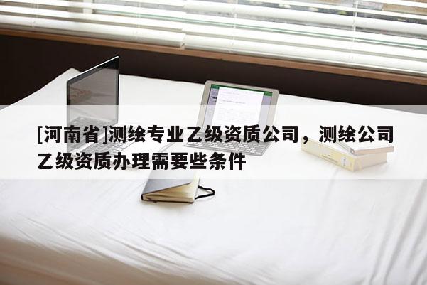 [河南省]測繪專業(yè)乙級資質(zhì)公司，測繪公司乙級資質(zhì)辦理需要些條件