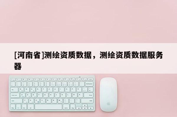 [河南省]測繪資質(zhì)數(shù)據(jù)，測繪資質(zhì)數(shù)據(jù)服務器