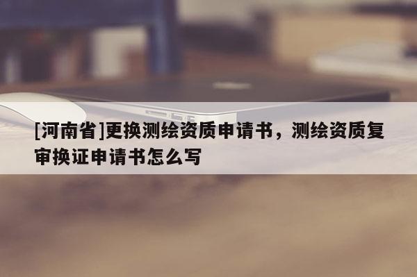 [河南省]更換測繪資質(zhì)申請書，測繪資質(zhì)復(fù)審換證申請書怎么寫