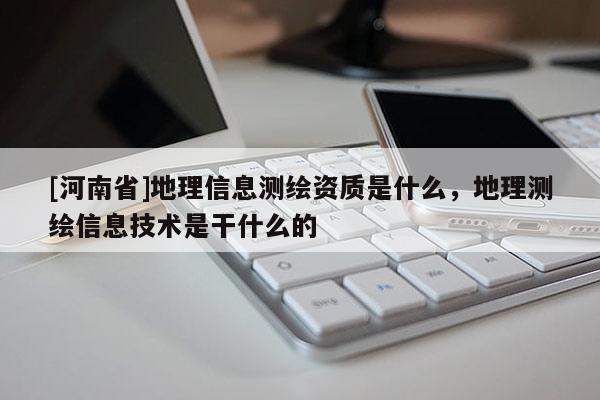 [河南省]地理信息測(cè)繪資質(zhì)是什么，地理測(cè)繪信息技術(shù)是干什么的