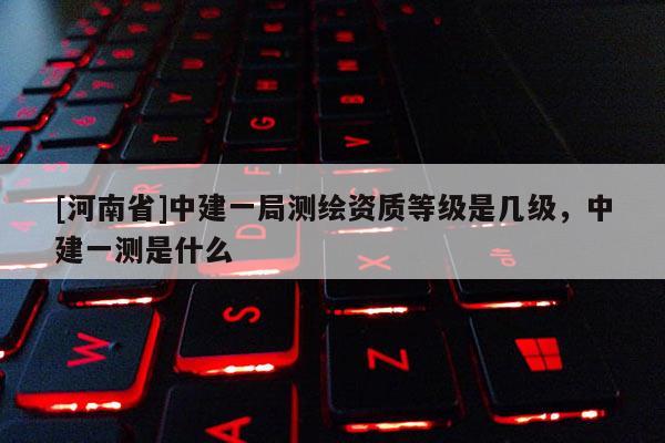[河南省]中建一局測繪資質(zhì)等級是幾級，中建一測是什么