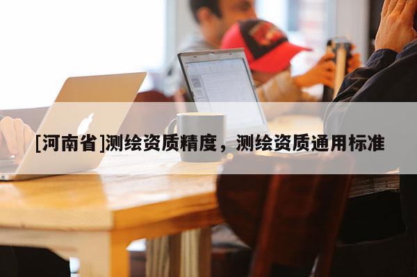 [河南省]測(cè)繪資質(zhì)精度，測(cè)繪資質(zhì)通用標(biāo)準(zhǔn)
