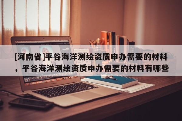 [河南省]平谷海洋測繪資質(zhì)申辦需要的材料，平谷海洋測繪資質(zhì)申辦需要的材料有哪些