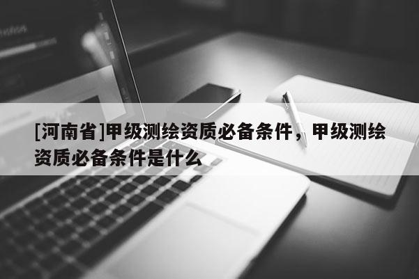 [河南省]甲級測繪資質必備條件，甲級測繪資質必備條件是什么