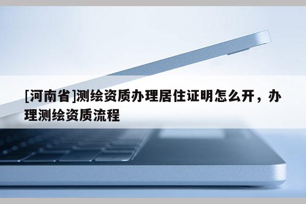 [河南省]測繪資質(zhì)辦理居住證明怎么開，辦理測繪資質(zhì)流程