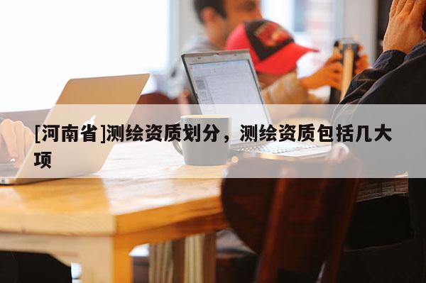 [河南省]測繪資質劃分，測繪資質包括幾大項