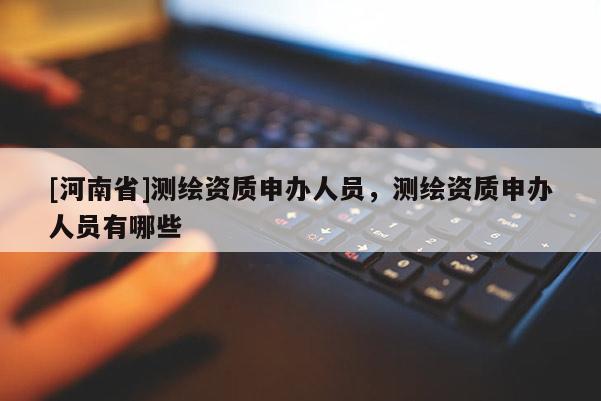 [河南省]測繪資質(zhì)申辦人員，測繪資質(zhì)申辦人員有哪些