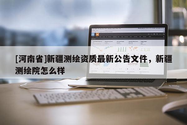 [河南省]新疆測繪資質(zhì)最新公告文件，新疆測繪院怎么樣