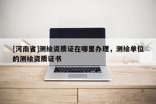 [河南省]測繪資質(zhì)證在哪里辦理，測繪單位的測繪資質(zhì)證書