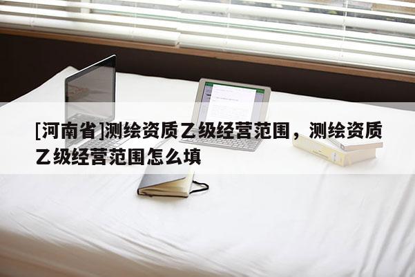 [河南省]測(cè)繪資質(zhì)乙級(jí)經(jīng)營(yíng)范圍，測(cè)繪資質(zhì)乙級(jí)經(jīng)營(yíng)范圍怎么填