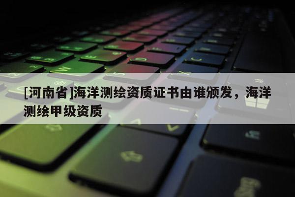 [河南省]海洋測(cè)繪資質(zhì)證書(shū)由誰(shuí)頒發(fā)，海洋測(cè)繪甲級(jí)資質(zhì)