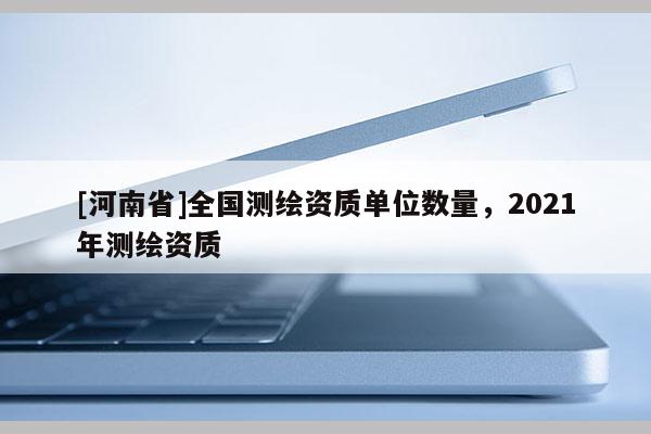 [河南省]全國測繪資質(zhì)單位數(shù)量，2021年測繪資質(zhì)