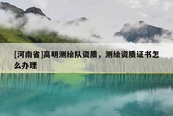 [河南省]高明測繪隊資質(zhì)，測繪資質(zhì)證書怎么辦理