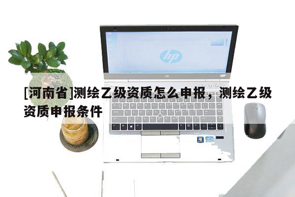 [河南省]測繪乙級資質怎么申報，測繪乙級資質申報條件