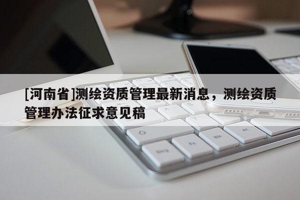 [河南省]測繪資質(zhì)管理最新消息，測繪資質(zhì)管理辦法征求意見稿