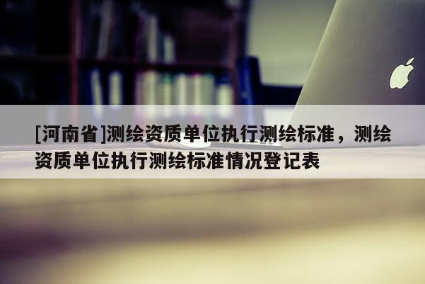 [河南省]測(cè)繪資質(zhì)單位執(zhí)行測(cè)繪標(biāo)準(zhǔn)，測(cè)繪資質(zhì)單位執(zhí)行測(cè)繪標(biāo)準(zhǔn)情況登記表