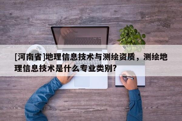 [河南省]地理信息技術(shù)與測繪資質(zhì)，測繪地理信息技術(shù)是什么專業(yè)類別?