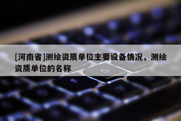 [河南省]測繪資質單位主要設備情況，測繪資質單位的名稱