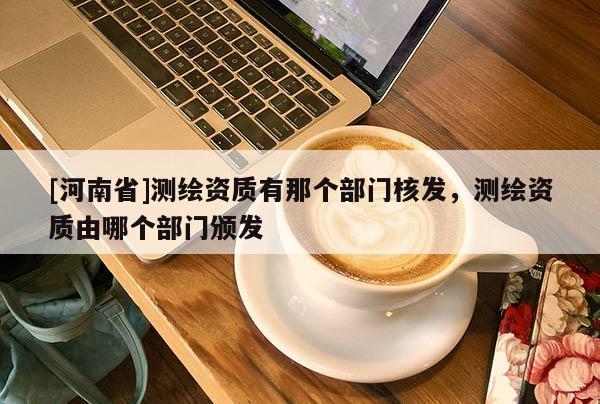 [河南省]測繪資質(zhì)有那個部門核發(fā)，測繪資質(zhì)由哪個部門頒發(fā)