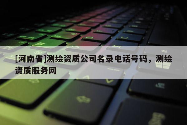[河南省]測繪資質(zhì)公司名錄電話號碼，測繪資質(zhì)服務(wù)網(wǎng)