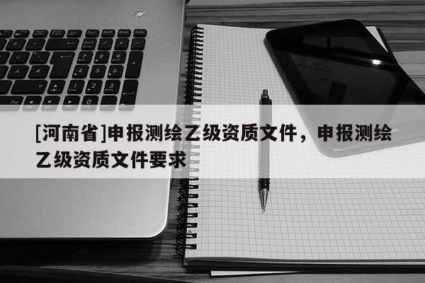 [河南省]申報測繪乙級資質(zhì)文件，申報測繪乙級資質(zhì)文件要求