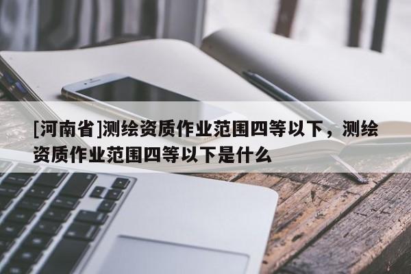 [河南省]測(cè)繪資質(zhì)作業(yè)范圍四等以下，測(cè)繪資質(zhì)作業(yè)范圍四等以下是什么