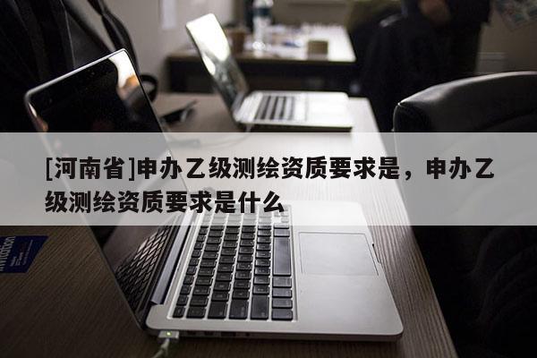 [河南省]申辦乙級測繪資質(zhì)要求是，申辦乙級測繪資質(zhì)要求是什么