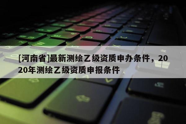 [河南省]最新測繪乙級資質(zhì)申辦條件，2020年測繪乙級資質(zhì)申報條件