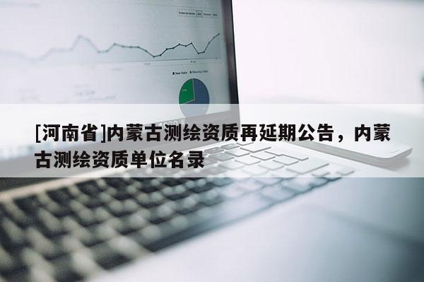 [河南省]內(nèi)蒙古測繪資質(zhì)再延期公告，內(nèi)蒙古測繪資質(zhì)單位名錄