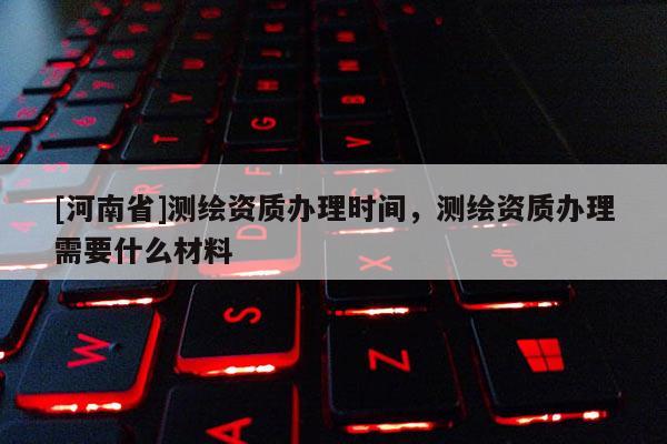 [河南省]測(cè)繪資質(zhì)辦理時(shí)間，測(cè)繪資質(zhì)辦理需要什么材料