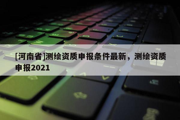 [河南省]測(cè)繪資質(zhì)申報(bào)條件最新，測(cè)繪資質(zhì)申報(bào)2021