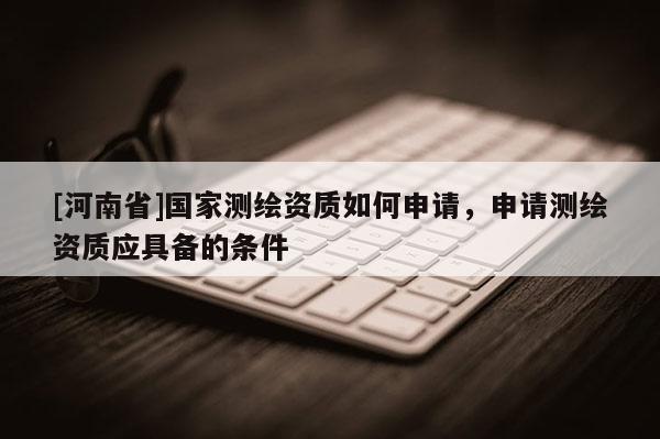 [河南省]國(guó)家測(cè)繪資質(zhì)如何申請(qǐng)，申請(qǐng)測(cè)繪資質(zhì)應(yīng)具備的條件