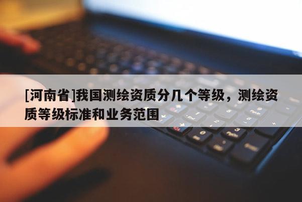 [河南省]我國測繪資質(zhì)分幾個等級，測繪資質(zhì)等級標(biāo)準(zhǔn)和業(yè)務(wù)范圍