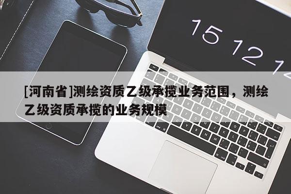 [河南省]測(cè)繪資質(zhì)乙級(jí)承攬業(yè)務(wù)范圍，測(cè)繪乙級(jí)資質(zhì)承攬的業(yè)務(wù)規(guī)模