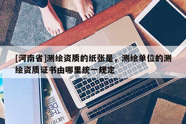[河南省]測繪資質的紙張是，測繪單位的測繪資質證書由哪里統(tǒng)一規(guī)定