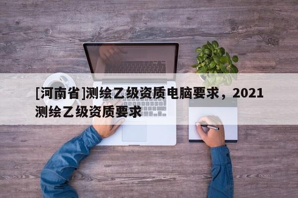 [河南省]測繪乙級資質(zhì)電腦要求，2021測繪乙級資質(zhì)要求