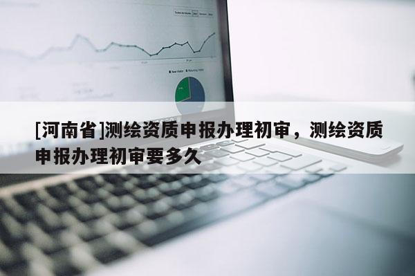 [河南省]測繪資質(zhì)申報辦理初審，測繪資質(zhì)申報辦理初審要多久