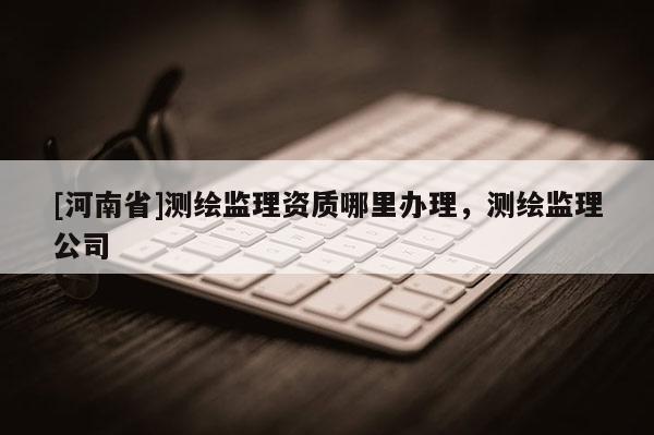 [河南省]測(cè)繪監(jiān)理資質(zhì)哪里辦理，測(cè)繪監(jiān)理公司