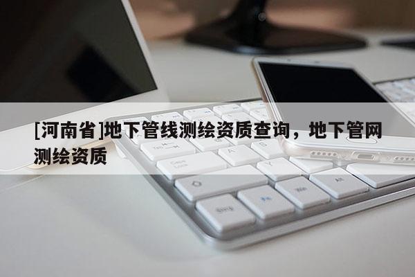 [河南省]地下管線測(cè)繪資質(zhì)查詢，地下管網(wǎng)測(cè)繪資質(zhì)