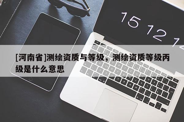 [河南省]測(cè)繪資質(zhì)與等級(jí)，測(cè)繪資質(zhì)等級(jí)丙級(jí)是什么意思