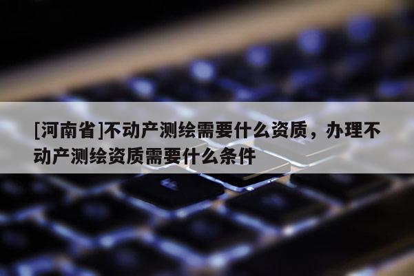 [河南省]不動(dòng)產(chǎn)測(cè)繪需要什么資質(zhì)，辦理不動(dòng)產(chǎn)測(cè)繪資質(zhì)需要什么條件